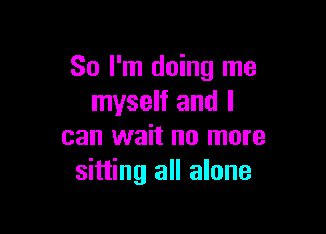 So I'm doing me
myself and I

can wait no more
sitting all alone