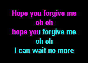 Hope you forgive me
oh oh

hope you forgive me
oh oh
I can wait no more