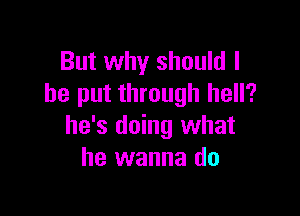 But why should I
he put through hell?

he's doing what
he wanna do