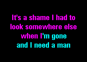 It's a shame I had to
look somewhere else

when I'm gone
and I need a man