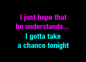 I just hope that
he understands...

I gotta take
a chance tonight