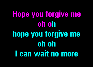 Hope you forgive me
oh oh

hope you forgive me
oh oh
I can wait no more