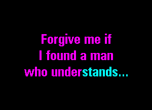 Forgive me if

I found a man
who understands...