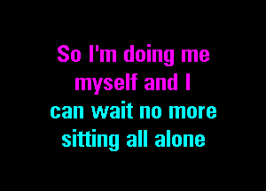 So I'm doing me
myself and I

can wait no more
sitting all alone