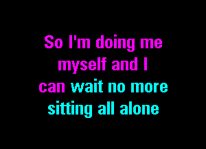 So I'm doing me
myself and I

can wait no more
sitting all alone