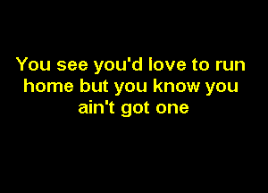 You see you'd love to run
home but you know you

ain't got one