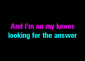 And I'm on my knees

looking for the answer
