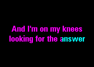 And I'm on my knees

looking for the answer