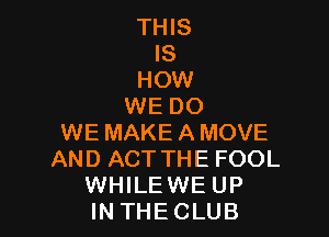 THIS
IS
HOW
WE DO

WE MAKEAMOVE
AND ACT THE FOOL
WHILE WE UP
IN THECLUB