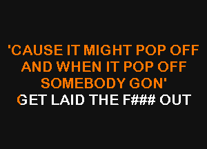 'CAUSE IT MIGHT POP OFF
AND WHEN IT POP OFF
SOMEBODY GON'
GET LAID THE F??????f OUT