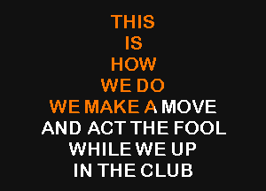 THIS
IS
HOW
WE DO

WE MAKEAMOVE
AND ACT THE FOOL
WHILE WE UP
IN THECLUB