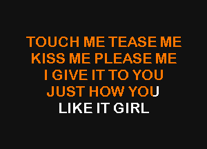 TOUCH METEASE ME
KISS ME PLEASE ME
I GIVE IT TO YOU
JUST HOW YOU
LIKE ITGIRL