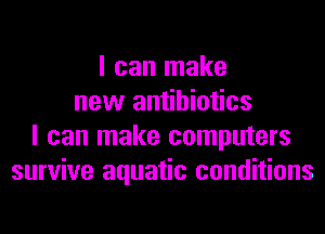 I can make
new antibiotics
I can make computers
survive aquatic conditions