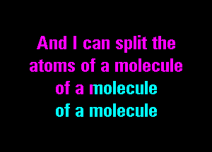 And I can split the
atoms of a molecule

of a molecule
of a molecule