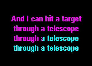 And I can hit a target
through a telescope

through a telescope
through a telescope