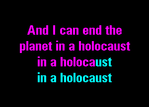 And I can end the
planet in a holocaust

in a holocaust
in a holocaust
