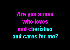 Are you a man
who loves

and cherishes
and cares for me?