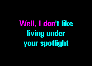 Well, I don't like

living under
your spotlight