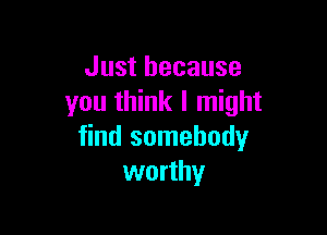 Just because
you think I might

find somebody
worthy