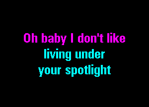 Oh baby I don't like

living under
your spotlight