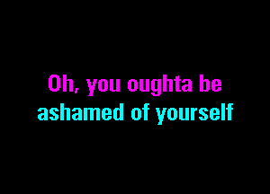 Oh, you oughta be

ashamed of yourself