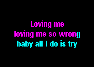 Loving me

loving me so wrong
baby all I do is tryr