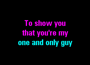 To show you

that you're my
one and only guy
