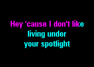 Hey 'cause I don't like

living under
your spotlight
