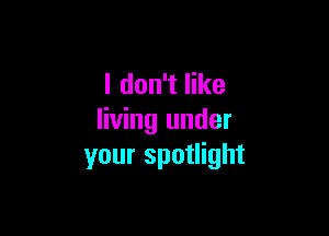 I don't like

living under
your spotlight