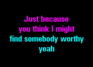 Just because
you think I might

find somebody worthy
yeah