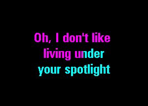 Oh, I don't like

living under
your spotlight