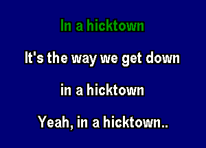 It's the way we get down

in a hicktown

Yeah, in a hicktown..