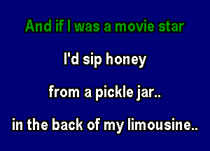 I'd sip honey

from a pickle jar..

in the back of my Iimousine..