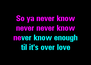 So ya never know
never never know

never know enough
til it's over love