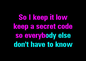 So I keep it low
keep a secret code

so everybody else
don't have to know