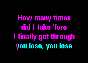 How many times
did I take 'fore

I finally got through
you lose, you lose