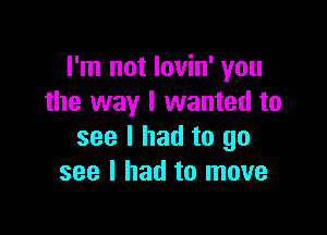 I'm not lovin' you
the way I wanted to

see I had to go
see I had to move