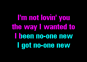 I'm not lovin' you
the way I wanted to

I been no-one new
I got no-one new