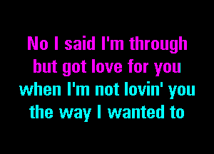 No I said I'm through
but got love for you

when I'm not lovin' you
the way I wanted to