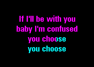 If I'll be with you
baby I'm confused

you choose
you choose