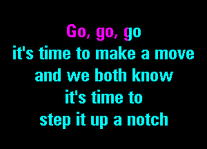 Go,go,go
it's time to make a move

and we both know
it's time to
step it up a notch