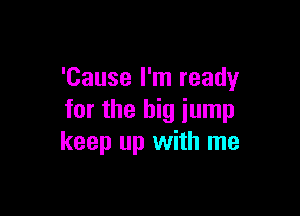 'Cause I'm ready

for the big jump
keep up with me