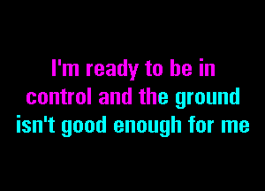 I'm ready to be in

control and the ground
isn't good enough for me