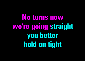 No turns now
we're going straight

you better
hold on tight