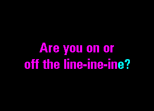Are you on or

off the line-ine-ine?