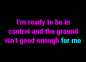 I'm ready to be in

control and the ground
isn't good enough for me