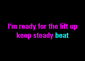 I'm ready for the lift up

keep steady heat