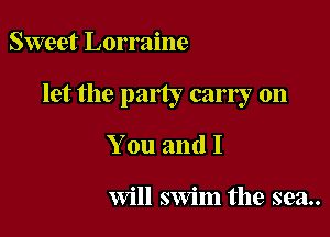 Sweet Lorraine

let the party carry on

You and I

Will swim the sea..