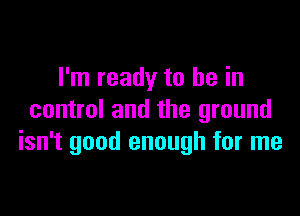 I'm ready to be in

control and the ground
isn't good enough for me