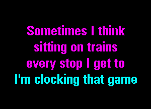 Sometimes I think
sitting on trains
every stop I get to
I'm clocking that game